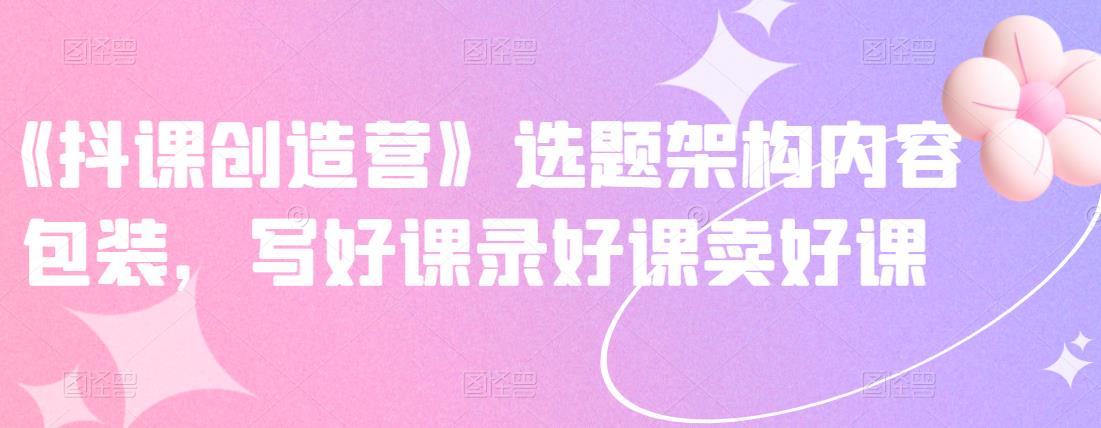 《抖课创造营》选题架构内容包装，写好课录好课卖好课网创吧-网创项目资源站-副业项目-创业项目-搞钱项目左姐网创