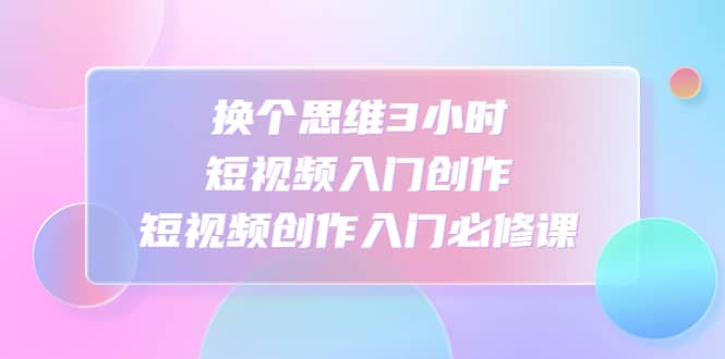 换个思维3小时短视频入门创作，短视频创作入门必修课网创吧-网创项目资源站-副业项目-创业项目-搞钱项目左姐网创