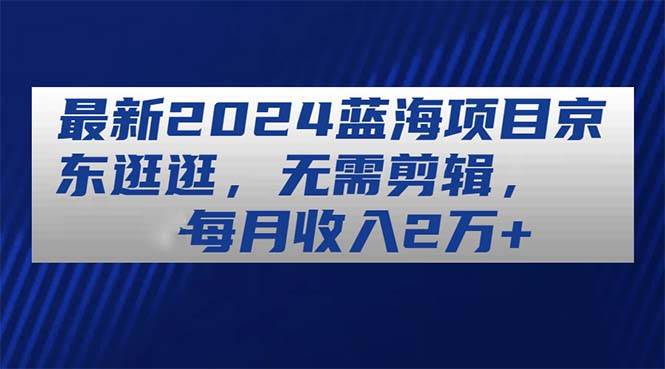 最新2024蓝海项目京东逛逛，无需剪辑，每月收入2万+网创吧-网创项目资源站-副业项目-创业项目-搞钱项目左姐网创