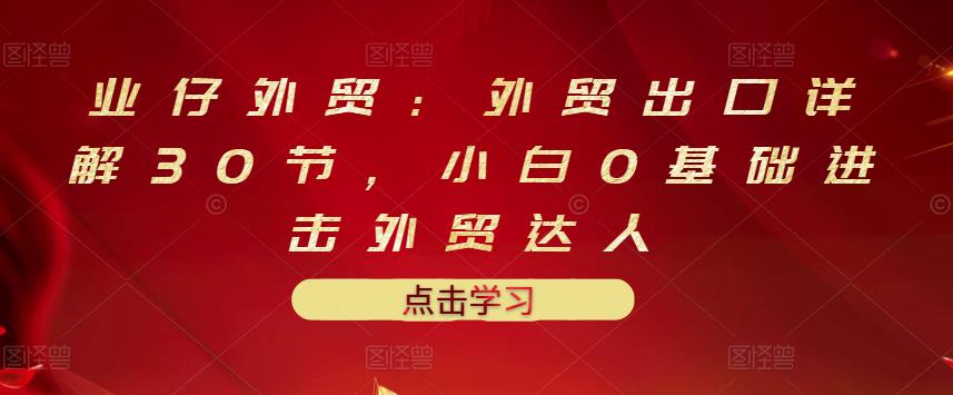 业仔外贸：外贸出口详解30节，小白0基础进击外贸达人 价值666元网创吧-网创项目资源站-副业项目-创业项目-搞钱项目左姐网创