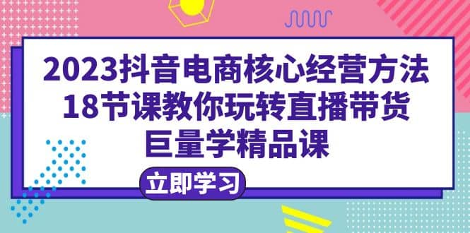 2023抖音电商核心经营方法：18节课教你玩转直播带货，巨量学精品课网创吧-网创项目资源站-副业项目-创业项目-搞钱项目左姐网创
