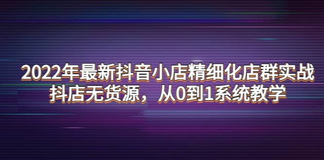 2022年最新抖音小店精细化店群实战，抖店无货源，从0到1系统教学网创吧-网创项目资源站-副业项目-创业项目-搞钱项目左姐网创