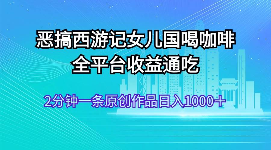 恶搞西游记女儿国喝咖啡 全平台收益通吃 2分钟一条原创作品日入1000＋网创吧-网创项目资源站-副业项目-创业项目-搞钱项目左姐网创