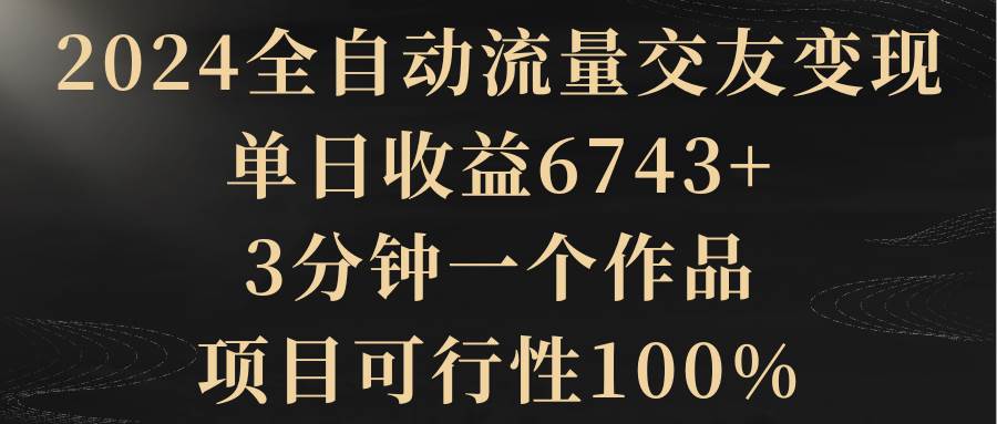2024全自动流量交友变现，单日收益6743+，3分钟一个作品，项目可行性100%网创吧-网创项目资源站-副业项目-创业项目-搞钱项目左姐网创